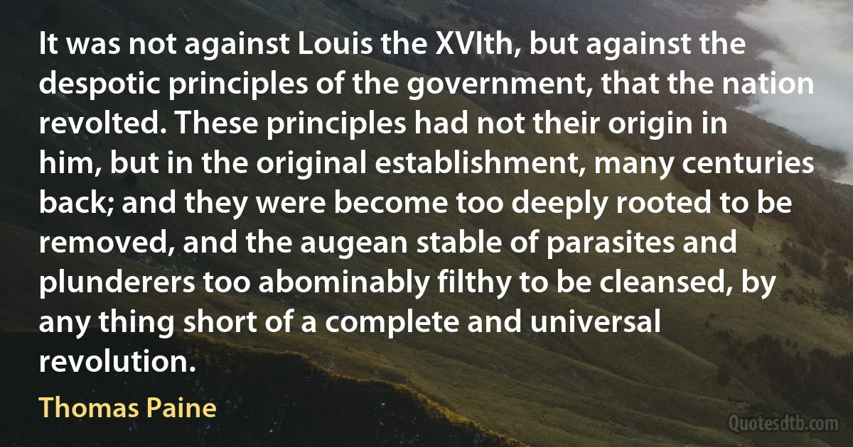 It was not against Louis the XVIth, but against the despotic principles of the government, that the nation revolted. These principles had not their origin in him, but in the original establishment, many centuries back; and they were become too deeply rooted to be removed, and the augean stable of parasites and plunderers too abominably filthy to be cleansed, by any thing short of a complete and universal revolution. (Thomas Paine)