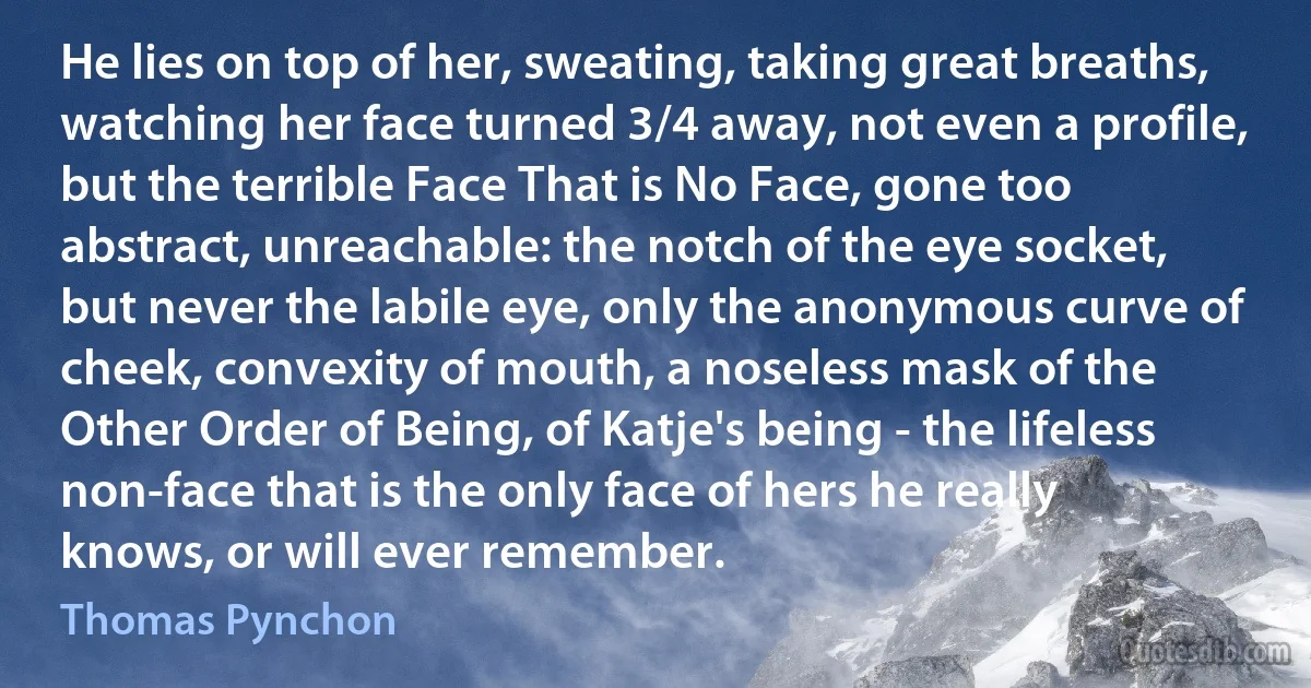 He lies on top of her, sweating, taking great breaths, watching her face turned 3/4 away, not even a profile, but the terrible Face That is No Face, gone too abstract, unreachable: the notch of the eye socket, but never the labile eye, only the anonymous curve of cheek, convexity of mouth, a noseless mask of the Other Order of Being, of Katje's being - the lifeless non-face that is the only face of hers he really knows, or will ever remember. (Thomas Pynchon)