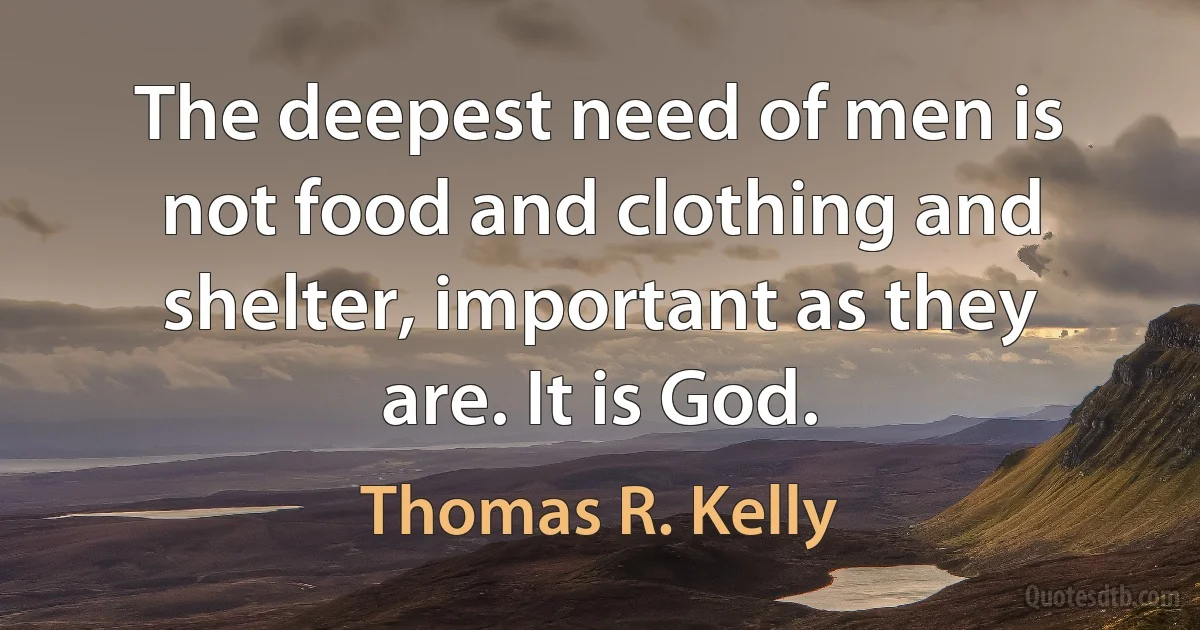 The deepest need of men is not food and clothing and shelter, important as they are. It is God. (Thomas R. Kelly)