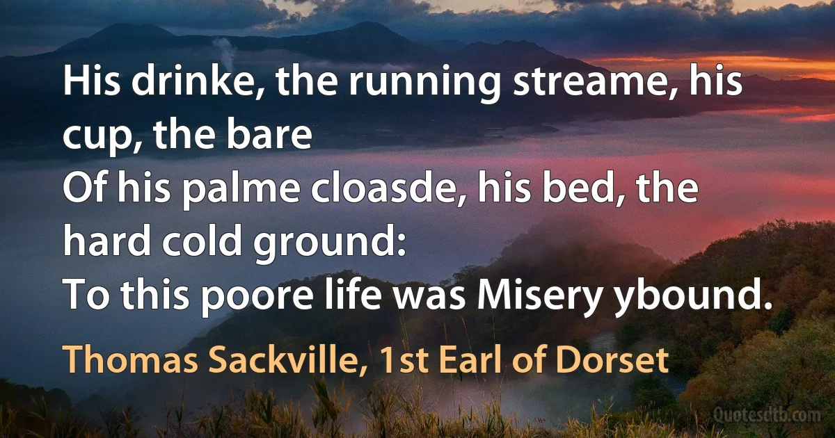 His drinke, the running streame, his cup, the bare
Of his palme cloasde, his bed, the hard cold ground:
To this poore life was Misery ybound. (Thomas Sackville, 1st Earl of Dorset)