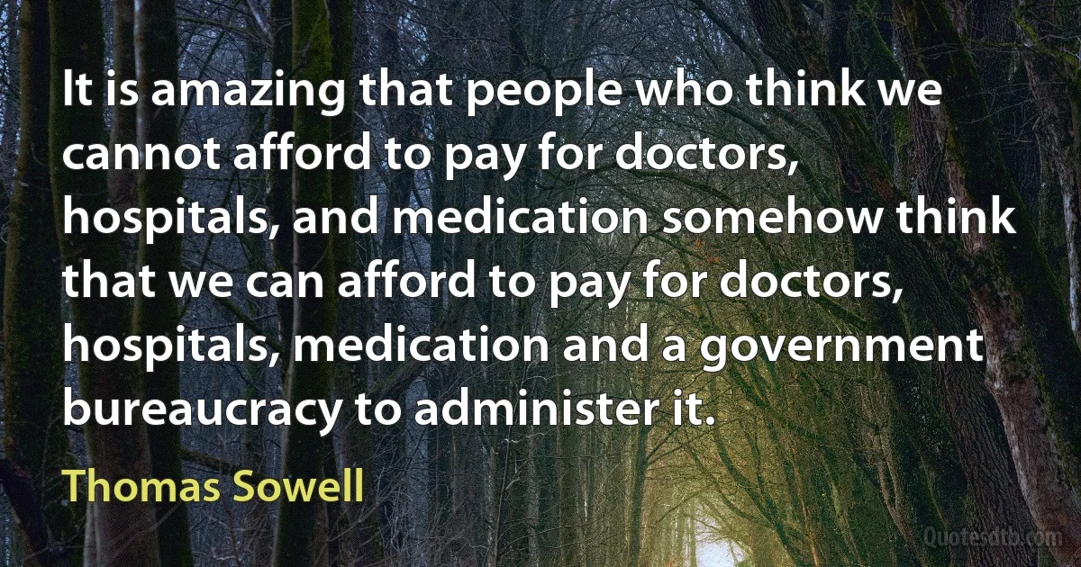 It is amazing that people who think we cannot afford to pay for doctors, hospitals, and medication somehow think that we can afford to pay for doctors, hospitals, medication and a government bureaucracy to administer it. (Thomas Sowell)