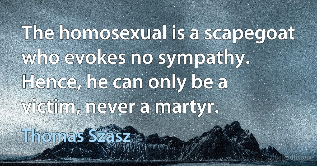 The homosexual is a scapegoat who evokes no sympathy. Hence, he can only be a victim, never a martyr. (Thomas Szasz)