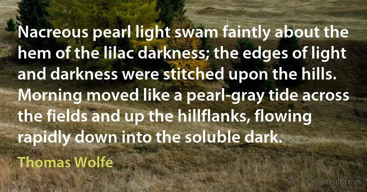 Nacreous pearl light swam faintly about the hem of the lilac darkness; the edges of light and darkness were stitched upon the hills. Morning moved like a pearl-gray tide across the fields and up the hillflanks, flowing rapidly down into the soluble dark. (Thomas Wolfe)