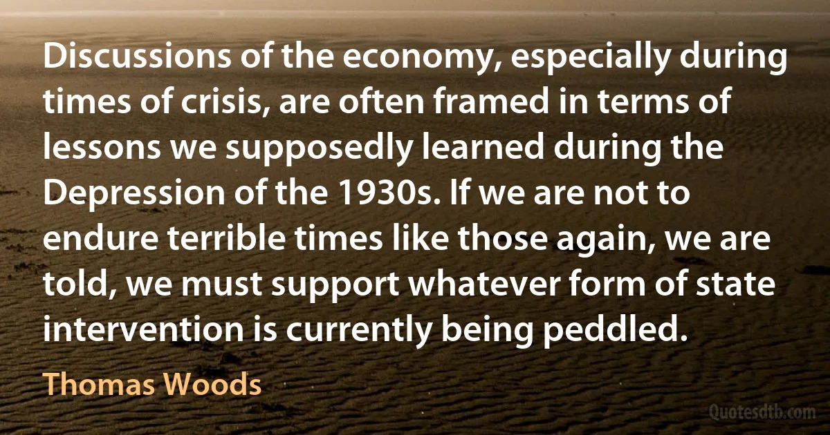 Discussions of the economy, especially during times of crisis, are often framed in terms of lessons we supposedly learned during the Depression of the 1930s. If we are not to endure terrible times like those again, we are told, we must support whatever form of state intervention is currently being peddled. (Thomas Woods)