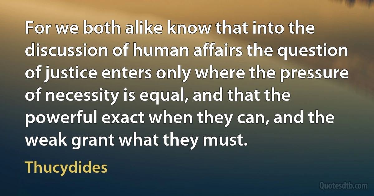 For we both alike know that into the discussion of human affairs the question of justice enters only where the pressure of necessity is equal, and that the powerful exact when they can, and the weak grant what they must. (Thucydides)