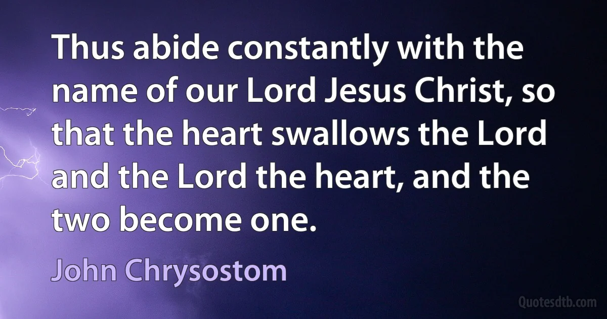 Thus abide constantly with the name of our Lord Jesus Christ, so that the heart swallows the Lord and the Lord the heart, and the two become one. (John Chrysostom)