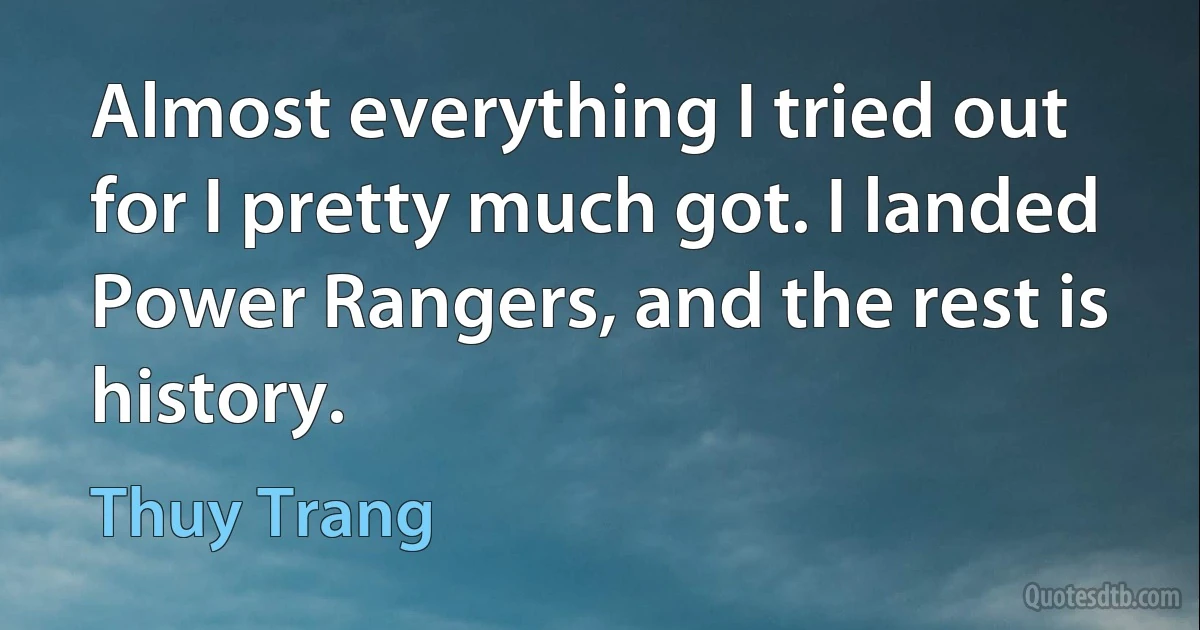 Almost everything I tried out for I pretty much got. I landed Power Rangers, and the rest is history. (Thuy Trang)