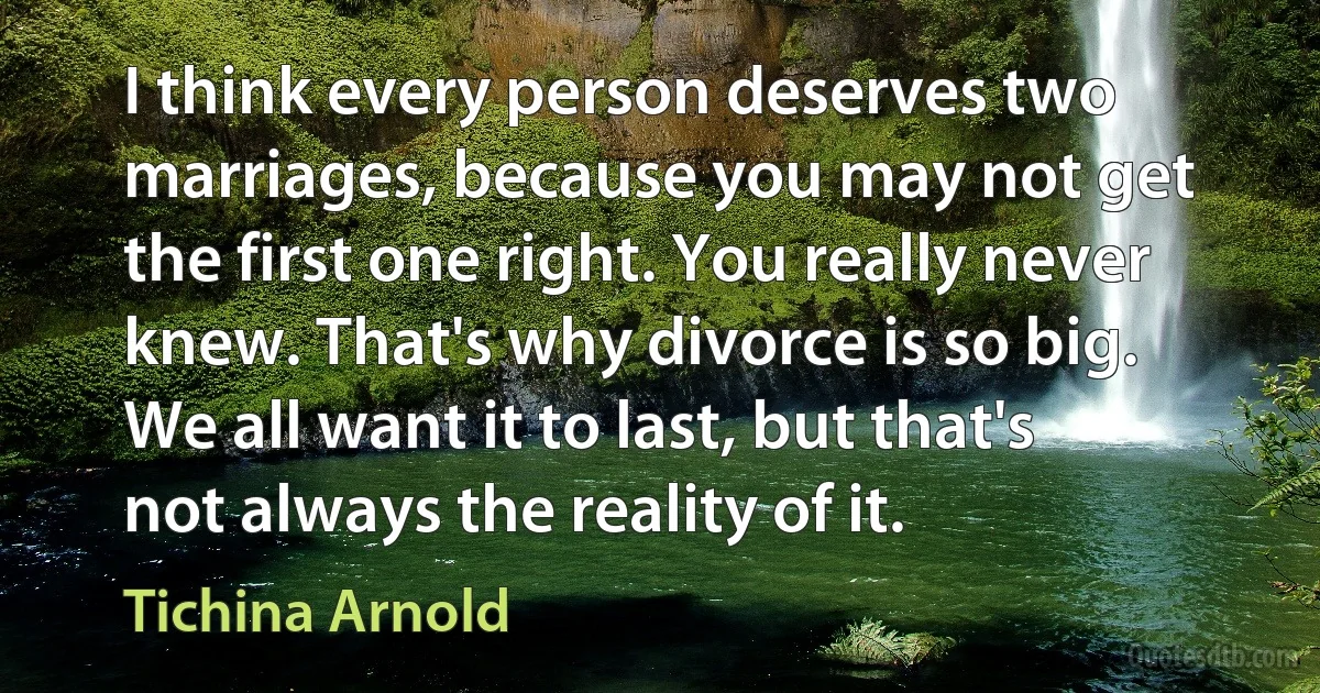 I think every person deserves two marriages, because you may not get the first one right. You really never knew. That's why divorce is so big. We all want it to last, but that's not always the reality of it. (Tichina Arnold)