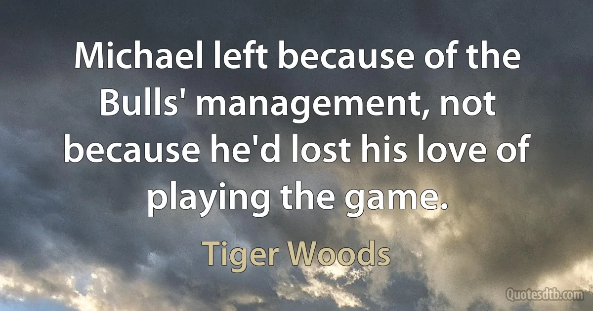 Michael left because of the Bulls' management, not because he'd lost his love of playing the game. (Tiger Woods)