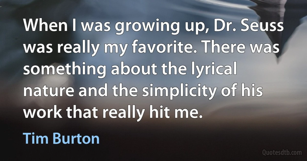 When I was growing up, Dr. Seuss was really my favorite. There was something about the lyrical nature and the simplicity of his work that really hit me. (Tim Burton)