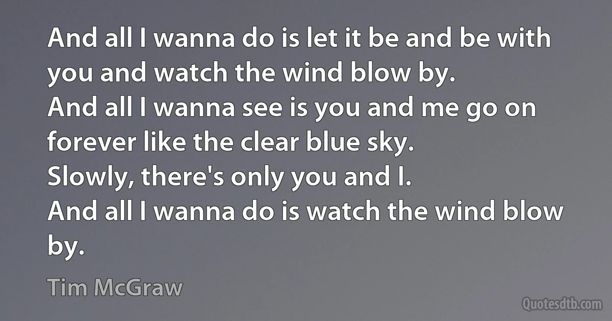 And all I wanna do is let it be and be with you and watch the wind blow by.
And all I wanna see is you and me go on forever like the clear blue sky.
Slowly, there's only you and I.
And all I wanna do is watch the wind blow by. (Tim McGraw)