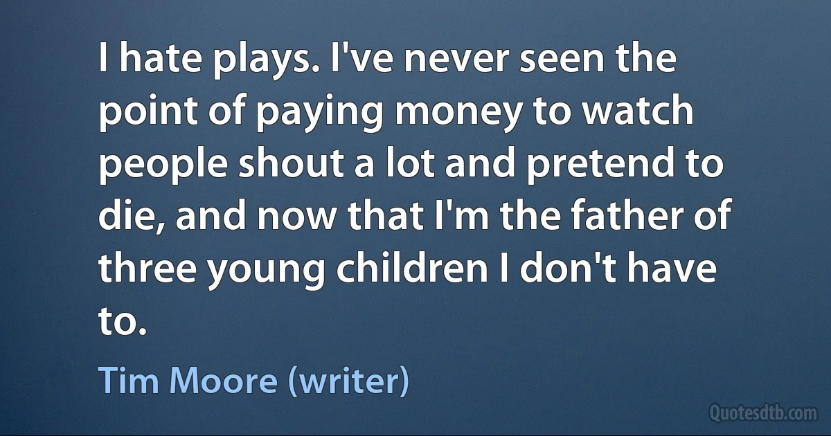 I hate plays. I've never seen the point of paying money to watch people shout a lot and pretend to die, and now that I'm the father of three young children I don't have to. (Tim Moore (writer))