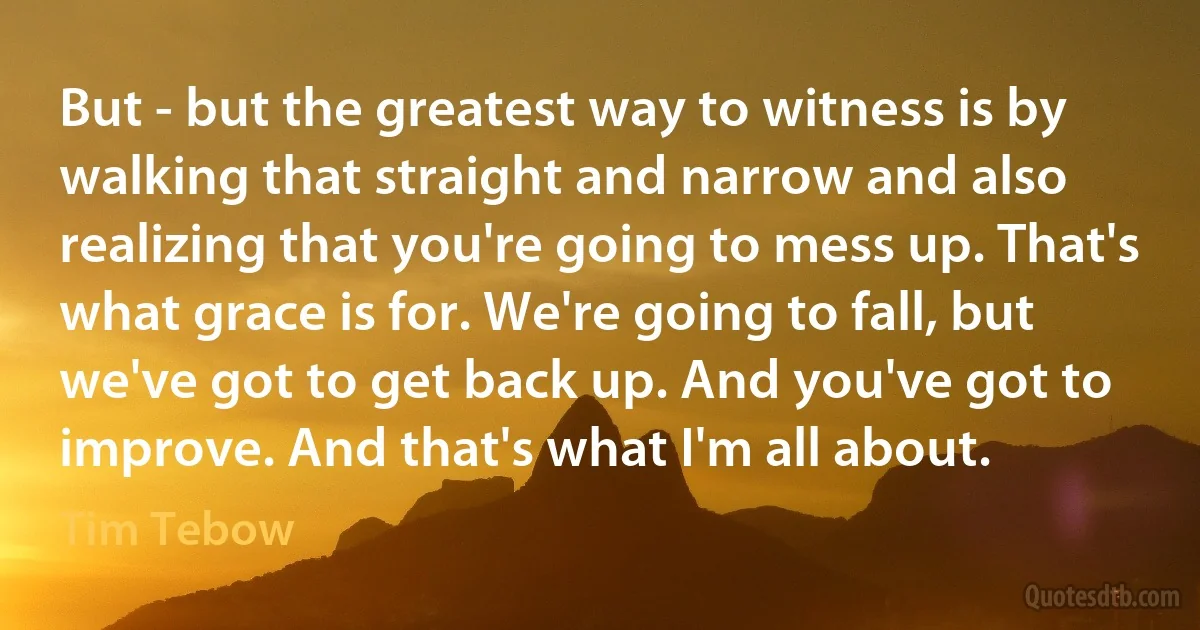 But - but the greatest way to witness is by walking that straight and narrow and also realizing that you're going to mess up. That's what grace is for. We're going to fall, but we've got to get back up. And you've got to improve. And that's what I'm all about. (Tim Tebow)