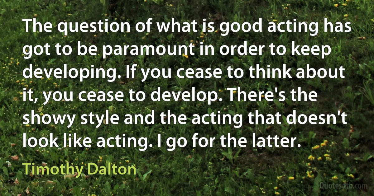 The question of what is good acting has got to be paramount in order to keep developing. If you cease to think about it, you cease to develop. There's the showy style and the acting that doesn't look like acting. I go for the latter. (Timothy Dalton)