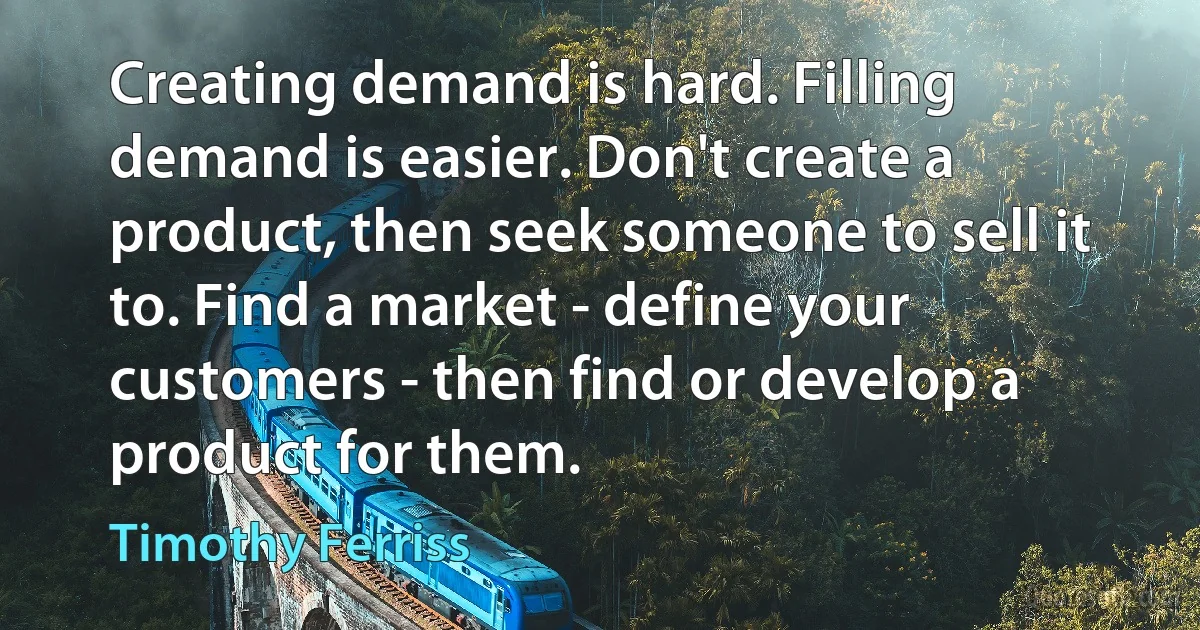 Creating demand is hard. Filling demand is easier. Don't create a product, then seek someone to sell it to. Find a market - define your customers - then find or develop a product for them. (Timothy Ferriss)