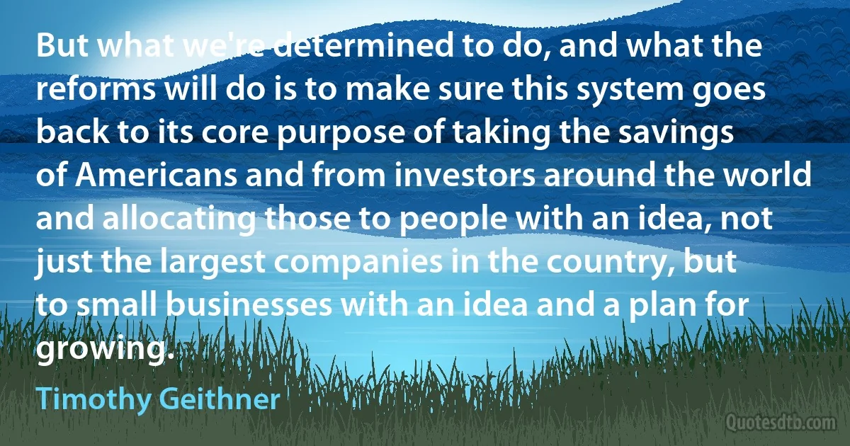 But what we're determined to do, and what the reforms will do is to make sure this system goes back to its core purpose of taking the savings of Americans and from investors around the world and allocating those to people with an idea, not just the largest companies in the country, but to small businesses with an idea and a plan for growing. (Timothy Geithner)