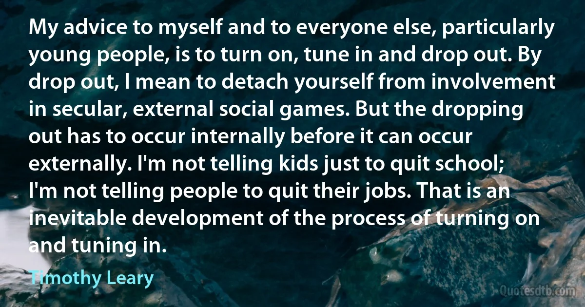 My advice to myself and to everyone else, particularly young people, is to turn on, tune in and drop out. By drop out, I mean to detach yourself from involvement in secular, external social games. But the dropping out has to occur internally before it can occur externally. I'm not telling kids just to quit school; I'm not telling people to quit their jobs. That is an inevitable development of the process of turning on and tuning in. (Timothy Leary)