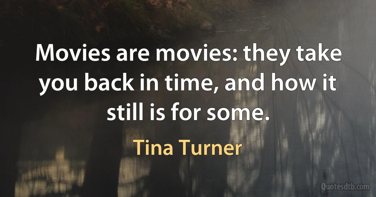 Movies are movies: they take you back in time, and how it still is for some. (Tina Turner)