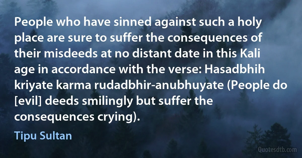 People who have sinned against such a holy place are sure to suffer the consequences of their misdeeds at no distant date in this Kali age in accordance with the verse: Hasadbhih kriyate karma rudadbhir-anubhuyate (People do [evil] deeds smilingly but suffer the consequences crying). (Tipu Sultan)