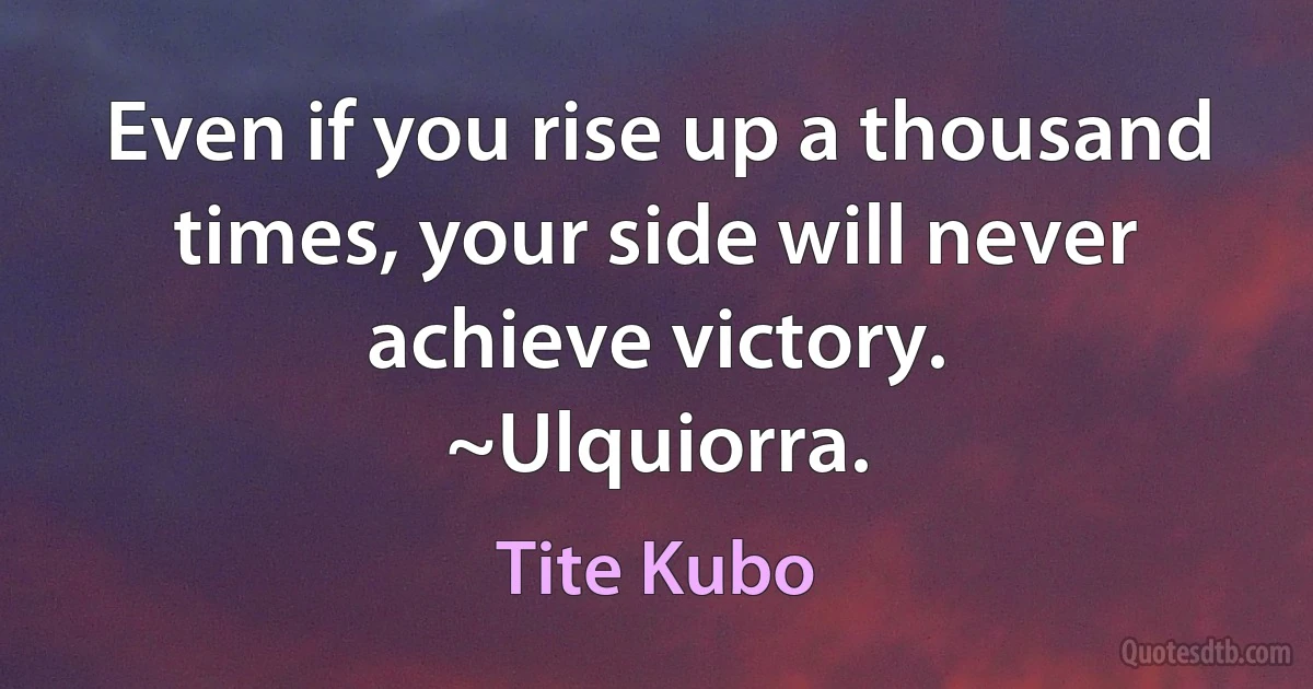 Even if you rise up a thousand times, your side will never achieve victory.
~Ulquiorra. (Tite Kubo)