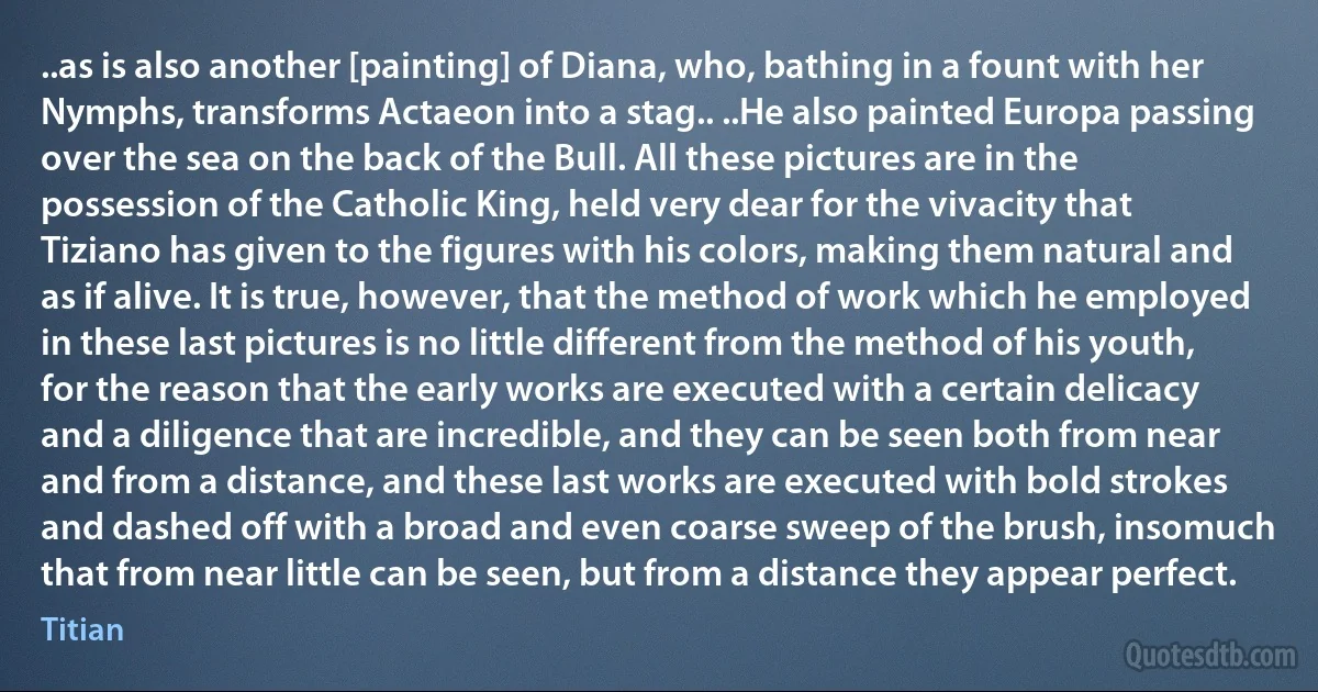 ..as is also another [painting] of Diana, who, bathing in a fount with her Nymphs, transforms Actaeon into a stag.. ..He also painted Europa passing over the sea on the back of the Bull. All these pictures are in the possession of the Catholic King, held very dear for the vivacity that Tiziano has given to the figures with his colors, making them natural and as if alive. It is true, however, that the method of work which he employed in these last pictures is no little different from the method of his youth, for the reason that the early works are executed with a certain delicacy and a diligence that are incredible, and they can be seen both from near and from a distance, and these last works are executed with bold strokes and dashed off with a broad and even coarse sweep of the brush, insomuch that from near little can be seen, but from a distance they appear perfect. (Titian)