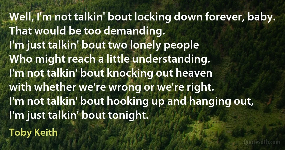 Well, I'm not talkin' bout locking down forever, baby.
That would be too demanding.
I'm just talkin' bout two lonely people
Who might reach a little understanding.
I'm not talkin' bout knocking out heaven
with whether we're wrong or we're right.
I'm not talkin' bout hooking up and hanging out,
I'm just talkin' bout tonight. (Toby Keith)