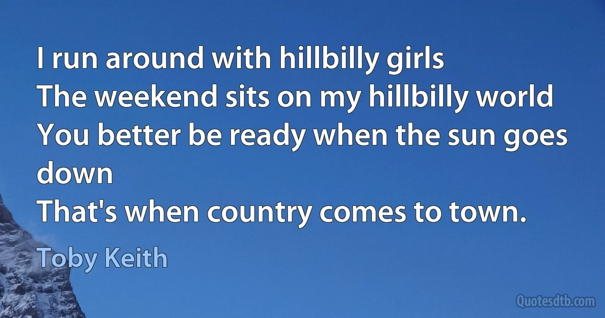 I run around with hillbilly girls
The weekend sits on my hillbilly world
You better be ready when the sun goes down
That's when country comes to town. (Toby Keith)