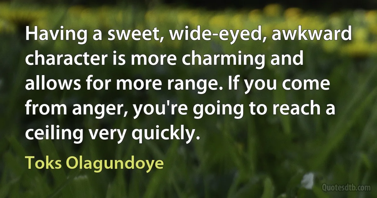 Having a sweet, wide-eyed, awkward character is more charming and allows for more range. If you come from anger, you're going to reach a ceiling very quickly. (Toks Olagundoye)