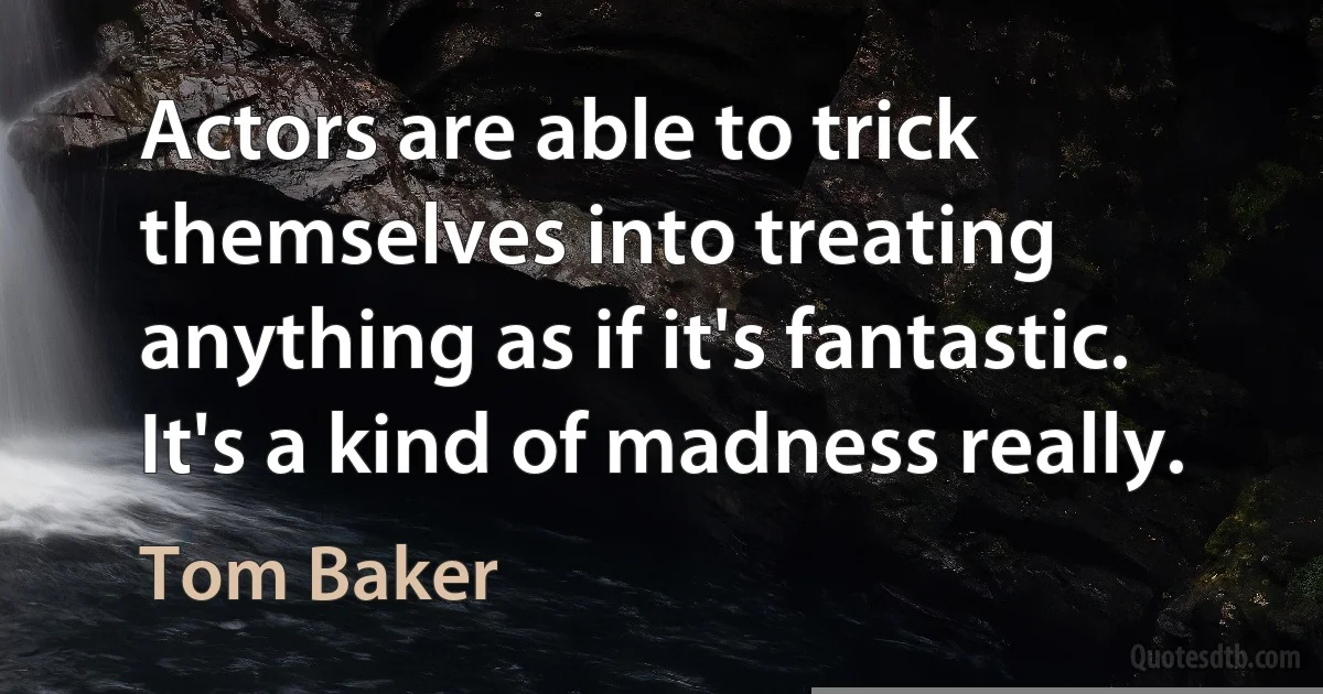 Actors are able to trick themselves into treating anything as if it's fantastic. It's a kind of madness really. (Tom Baker)