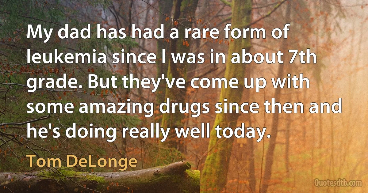 My dad has had a rare form of leukemia since I was in about 7th grade. But they've come up with some amazing drugs since then and he's doing really well today. (Tom DeLonge)