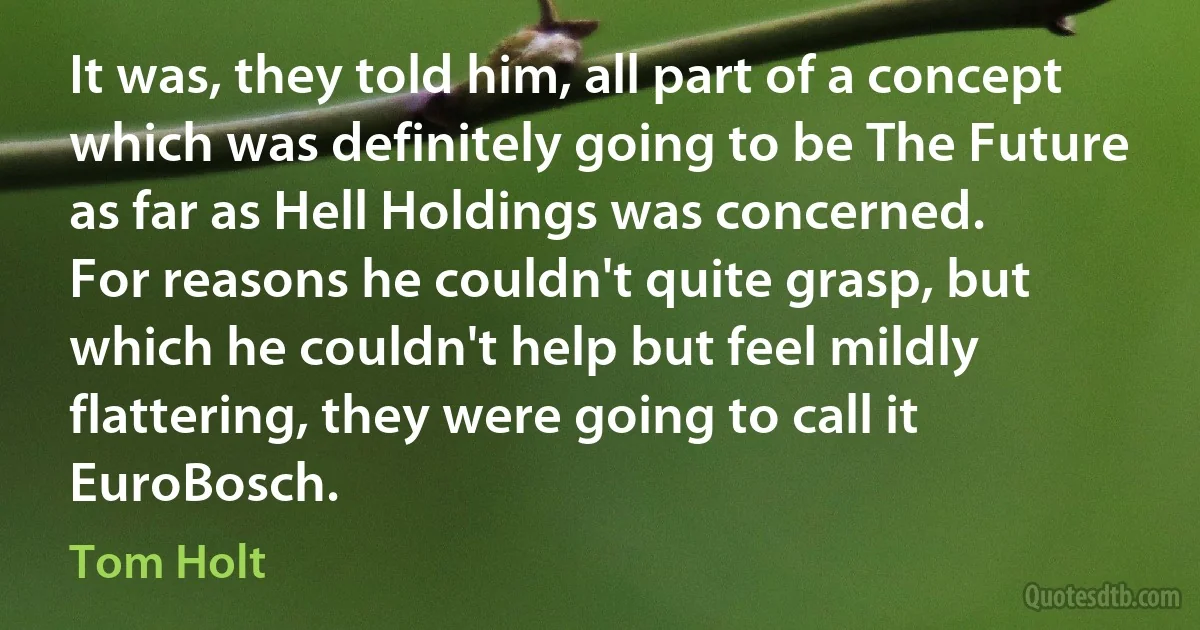 It was, they told him, all part of a concept which was definitely going to be The Future as far as Hell Holdings was concerned.
For reasons he couldn't quite grasp, but which he couldn't help but feel mildly flattering, they were going to call it EuroBosch. (Tom Holt)