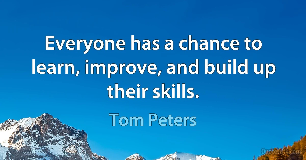 Everyone has a chance to learn, improve, and build up their skills. (Tom Peters)