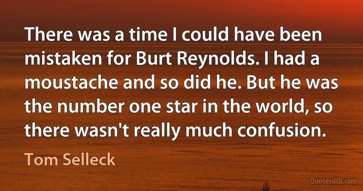 There was a time I could have been mistaken for Burt Reynolds. I had a moustache and so did he. But he was the number one star in the world, so there wasn't really much confusion. (Tom Selleck)