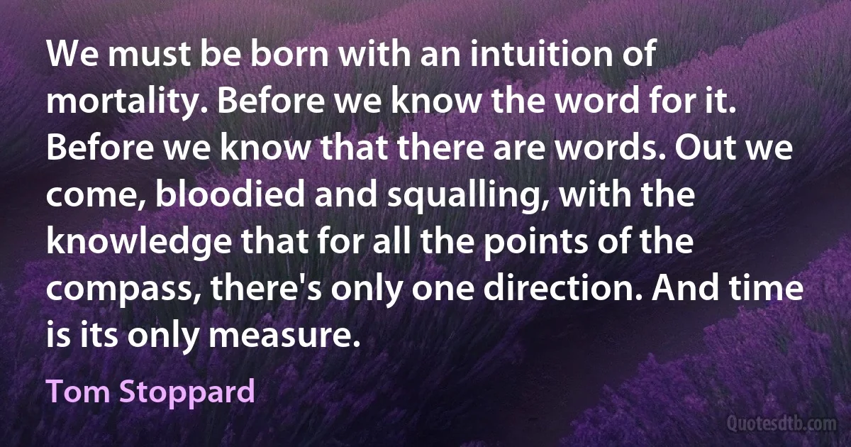 We must be born with an intuition of mortality. Before we know the word for it. Before we know that there are words. Out we come, bloodied and squalling, with the knowledge that for all the points of the compass, there's only one direction. And time is its only measure. (Tom Stoppard)