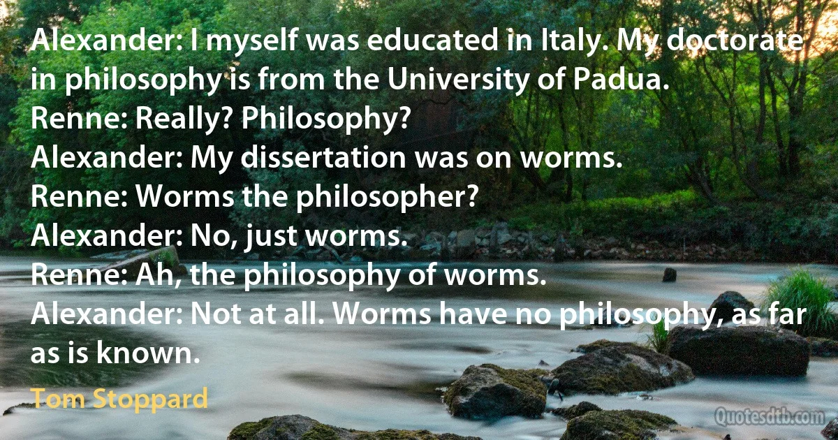 Alexander: I myself was educated in Italy. My doctorate in philosophy is from the University of Padua.
Renne: Really? Philosophy?
Alexander: My dissertation was on worms.
Renne: Worms the philosopher?
Alexander: No, just worms.
Renne: Ah, the philosophy of worms.
Alexander: Not at all. Worms have no philosophy, as far as is known. (Tom Stoppard)