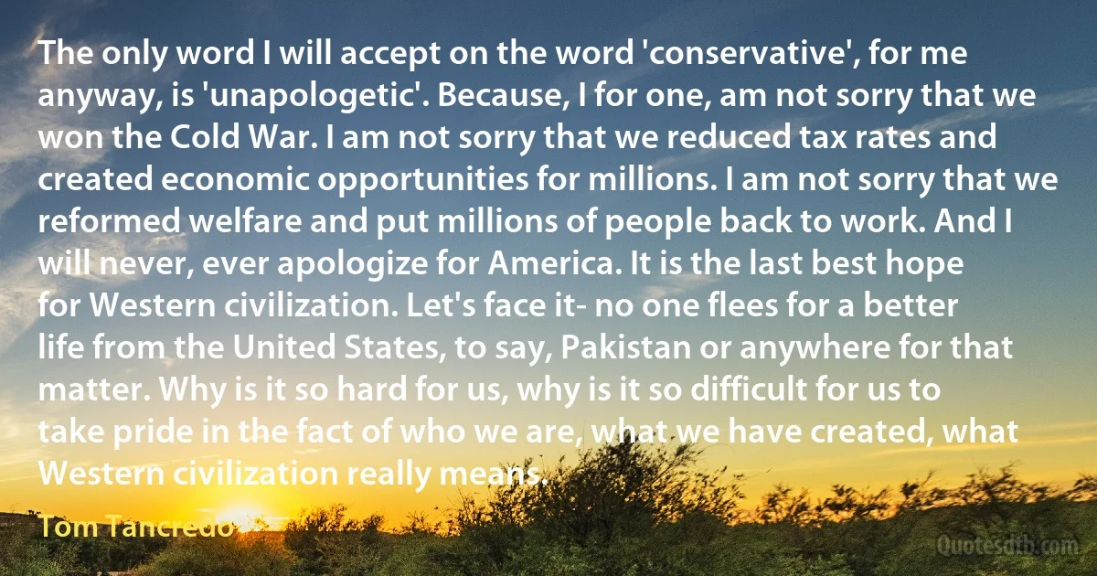 The only word I will accept on the word 'conservative', for me anyway, is 'unapologetic'. Because, I for one, am not sorry that we won the Cold War. I am not sorry that we reduced tax rates and created economic opportunities for millions. I am not sorry that we reformed welfare and put millions of people back to work. And I will never, ever apologize for America. It is the last best hope for Western civilization. Let's face it- no one flees for a better life from the United States, to say, Pakistan or anywhere for that matter. Why is it so hard for us, why is it so difficult for us to take pride in the fact of who we are, what we have created, what Western civilization really means. (Tom Tancredo)