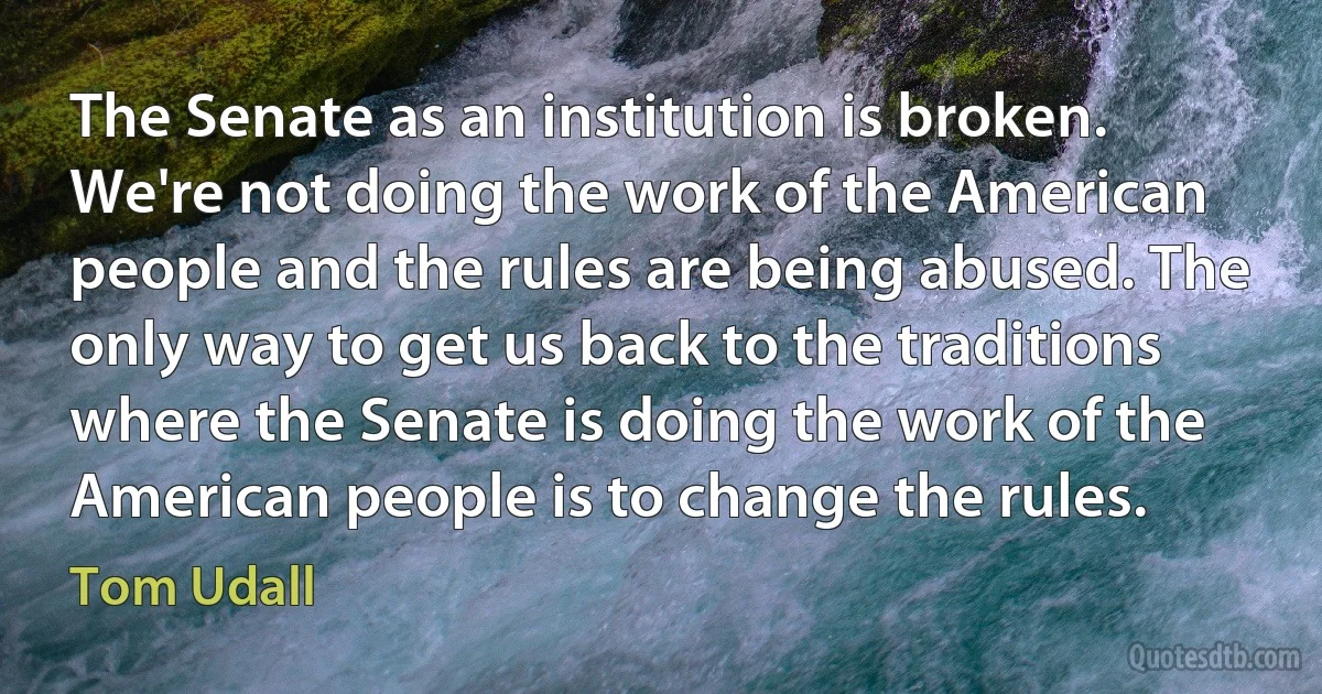 The Senate as an institution is broken. We're not doing the work of the American people and the rules are being abused. The only way to get us back to the traditions where the Senate is doing the work of the American people is to change the rules. (Tom Udall)