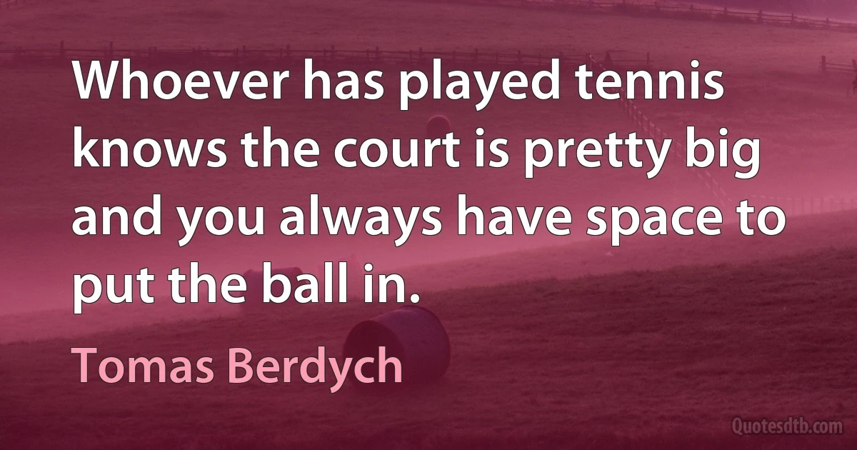 Whoever has played tennis knows the court is pretty big and you always have space to put the ball in. (Tomas Berdych)