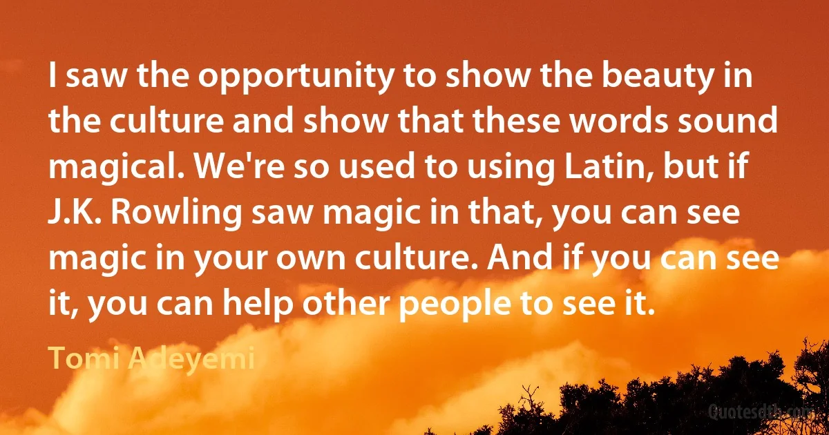 I saw the opportunity to show the beauty in the culture and show that these words sound magical. We're so used to using Latin, but if J.K. Rowling saw magic in that, you can see magic in your own culture. And if you can see it, you can help other people to see it. (Tomi Adeyemi)