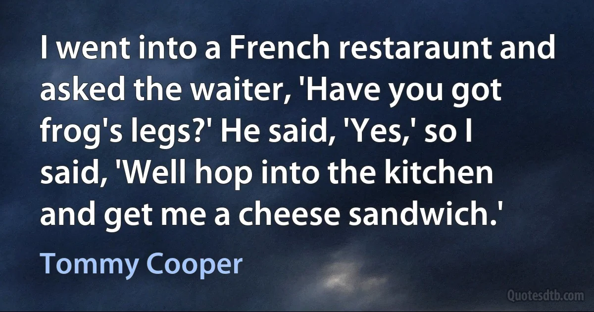 I went into a French restaraunt and asked the waiter, 'Have you got frog's legs?' He said, 'Yes,' so I said, 'Well hop into the kitchen and get me a cheese sandwich.' (Tommy Cooper)