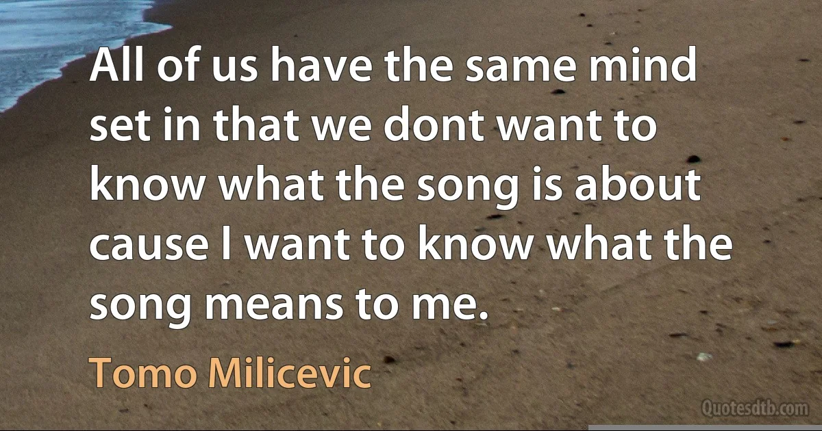 All of us have the same mind set in that we dont want to know what the song is about cause I want to know what the song means to me. (Tomo Milicevic)