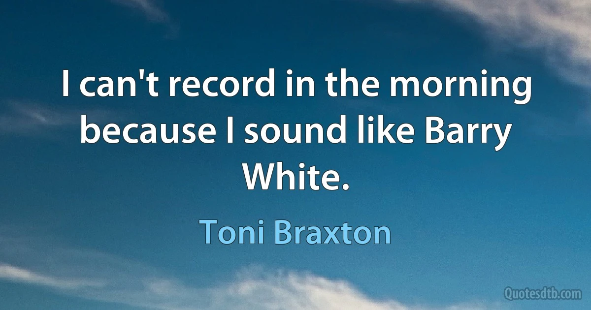 I can't record in the morning because I sound like Barry White. (Toni Braxton)