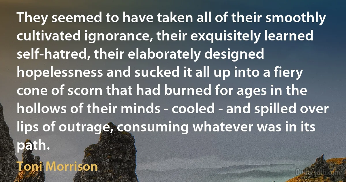 They seemed to have taken all of their smoothly cultivated ignorance, their exquisitely learned self-hatred, their elaborately designed hopelessness and sucked it all up into a fiery cone of scorn that had burned for ages in the hollows of their minds - cooled - and spilled over lips of outrage, consuming whatever was in its path. (Toni Morrison)