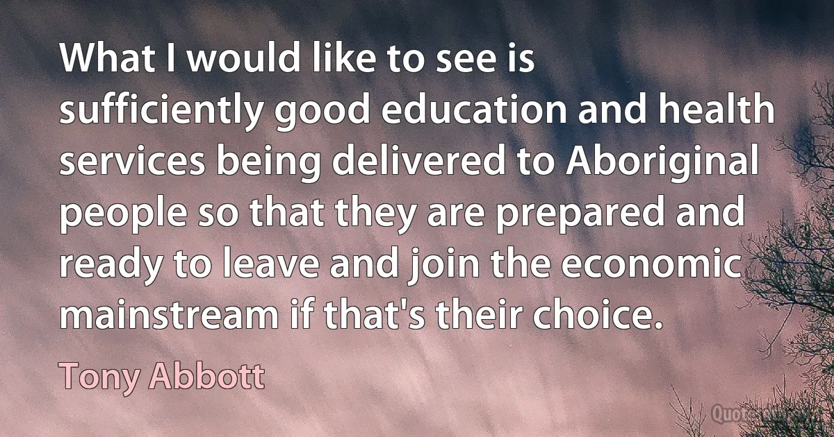 What I would like to see is sufficiently good education and health services being delivered to Aboriginal people so that they are prepared and ready to leave and join the economic mainstream if that's their choice. (Tony Abbott)