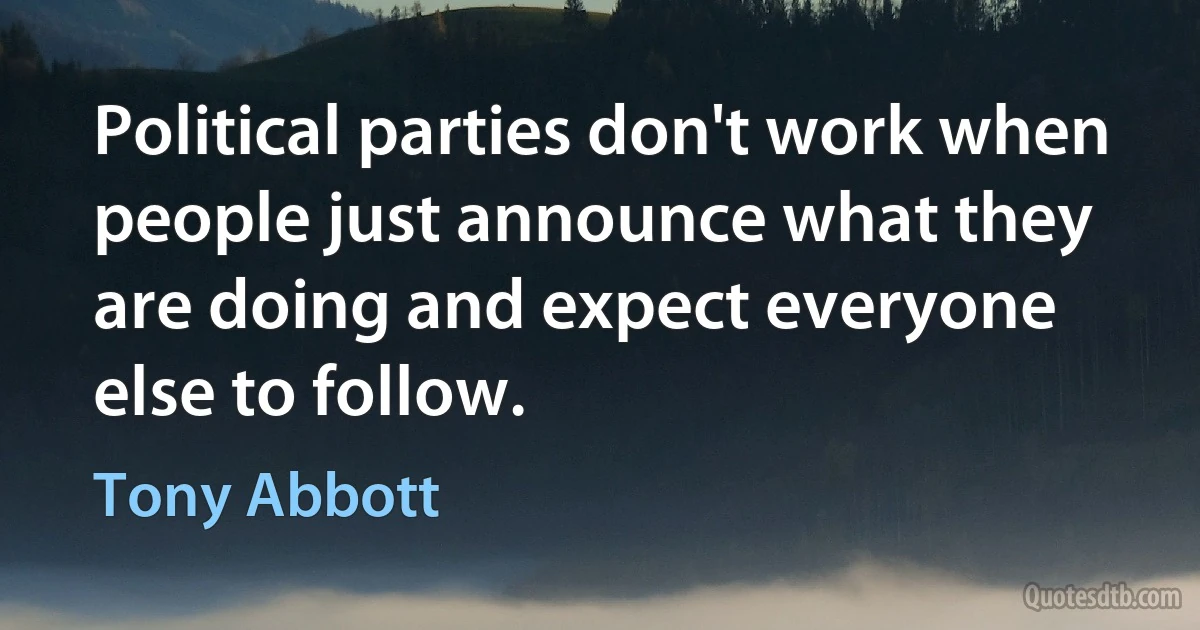 Political parties don't work when people just announce what they are doing and expect everyone else to follow. (Tony Abbott)