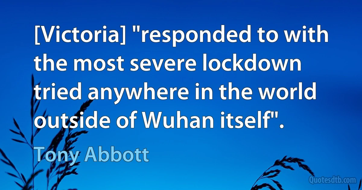 [Victoria] "responded to with the most severe lockdown tried anywhere in the world outside of Wuhan itself". (Tony Abbott)