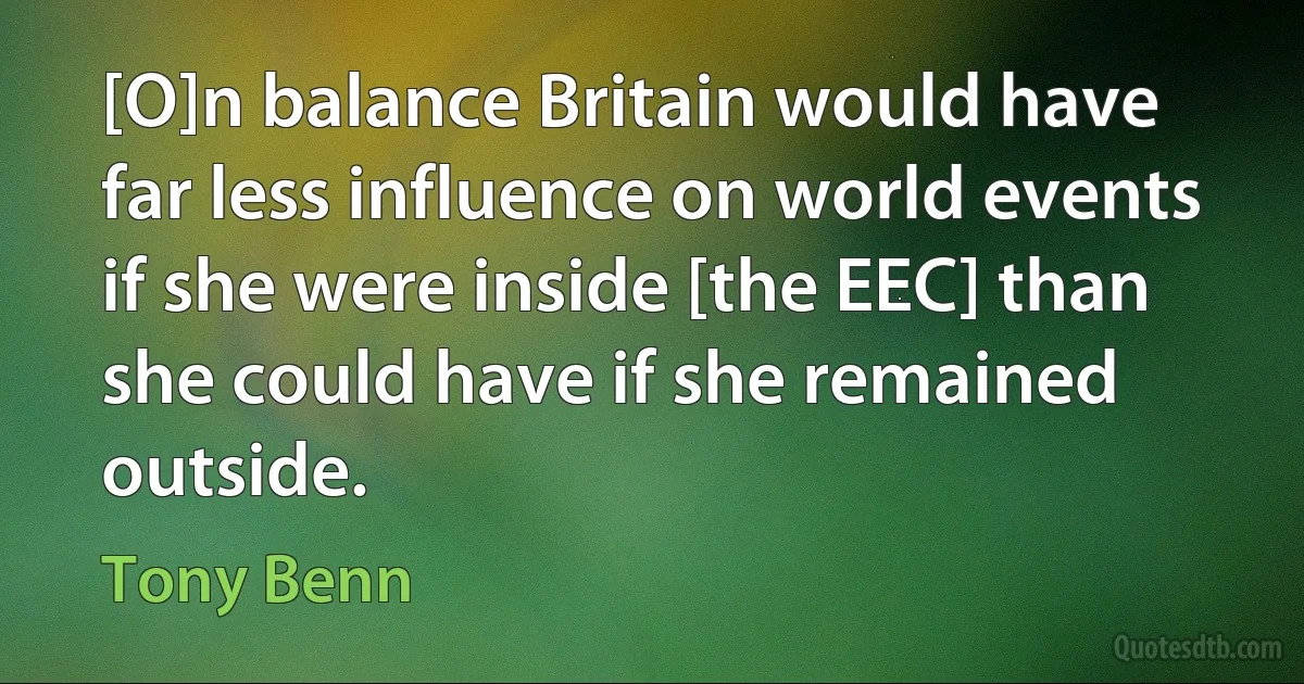 [O]n balance Britain would have far less influence on world events if she were inside [the EEC] than she could have if she remained outside. (Tony Benn)