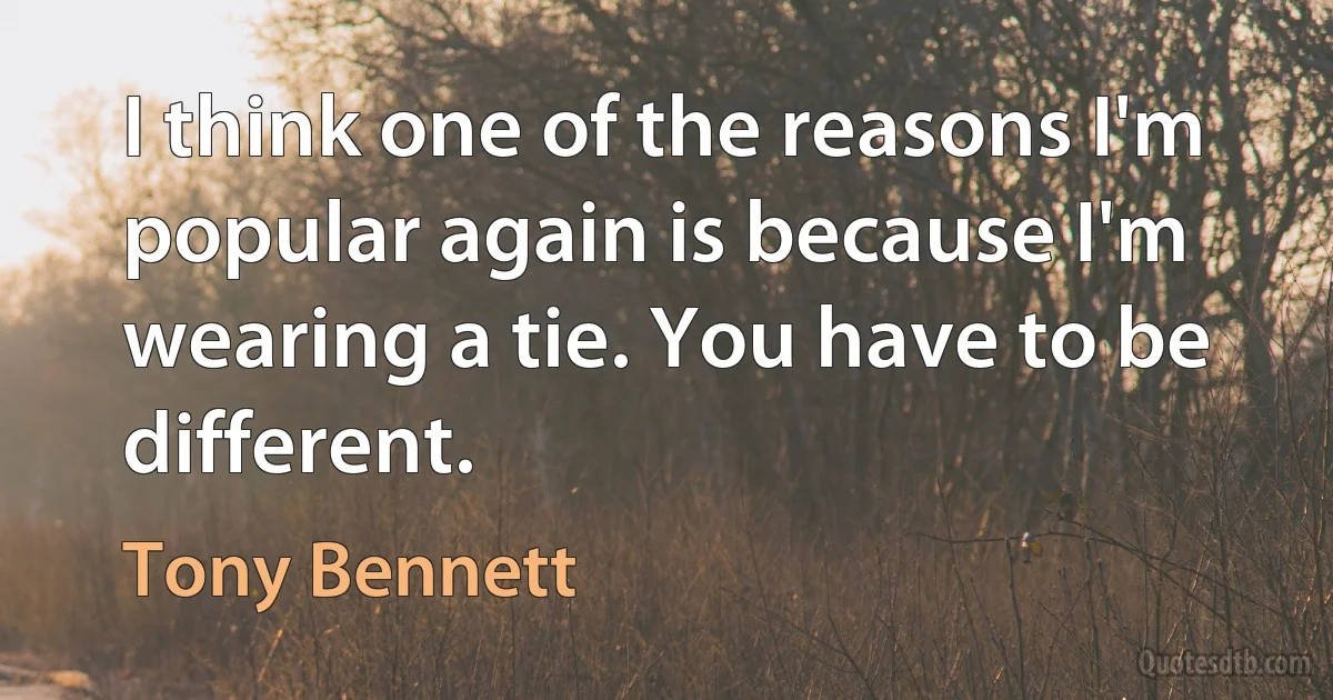 I think one of the reasons I'm popular again is because I'm wearing a tie. You have to be different. (Tony Bennett)