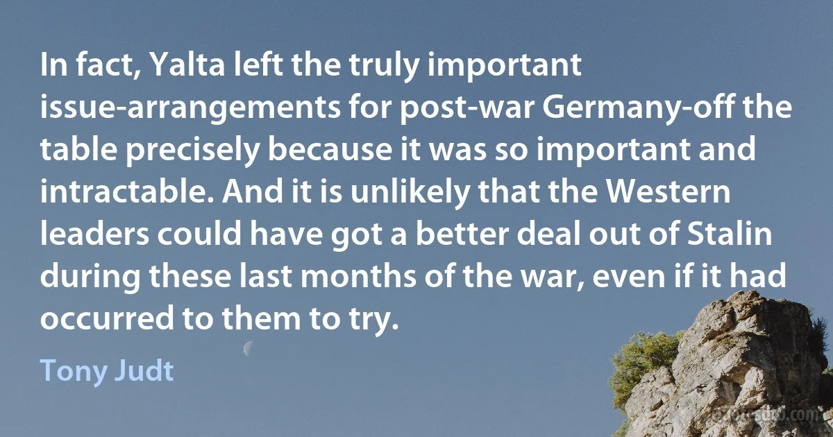 In fact, Yalta left the truly important issue-arrangements for post-war Germany-off the table precisely because it was so important and intractable. And it is unlikely that the Western leaders could have got a better deal out of Stalin during these last months of the war, even if it had occurred to them to try. (Tony Judt)