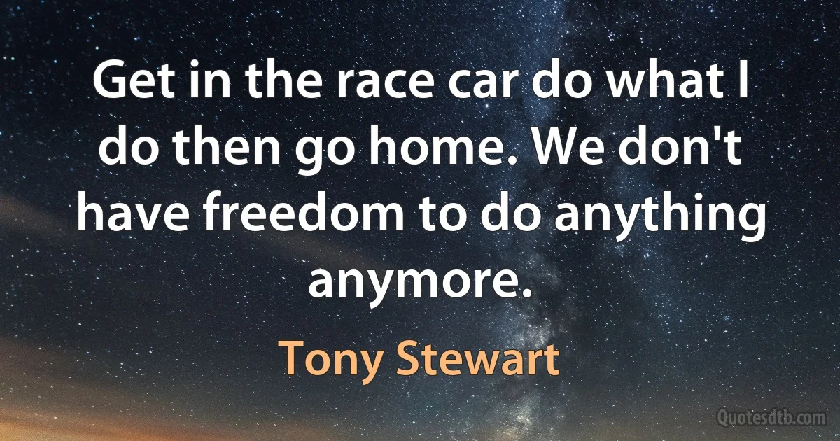 Get in the race car do what I do then go home. We don't have freedom to do anything anymore. (Tony Stewart)